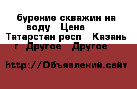 бурение скважин на воду › Цена ­ 2 - Татарстан респ., Казань г. Другое » Другое   